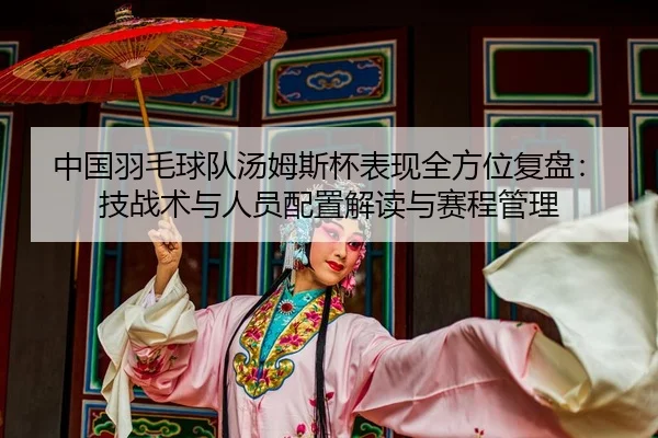 中国羽毛球队汤姆斯杯表现全方位复盘：技战术与人员配置解读与赛程管理